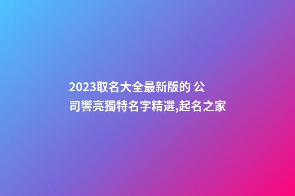 2023取名大全最新版的 公司響亮獨特名字精選,起名之家
